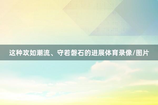 这种攻如潮流、守若磐石的进展体育录像/图片
