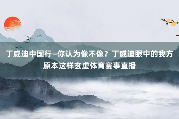 丁威迪中国行—你认为像不像？丁威迪眼中的我方原本这样玄虚体育赛事直播