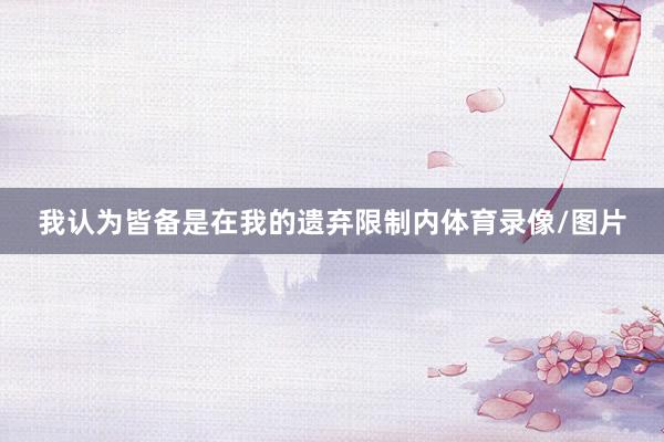 我认为皆备是在我的遗弃限制内体育录像/图片