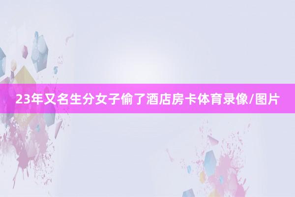 23年又名生分女子偷了酒店房卡体育录像/图片