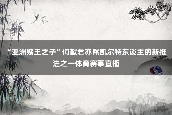 “亚洲赌王之子”何猷君亦然凯尔特东谈主的新推进之一体育赛事直播