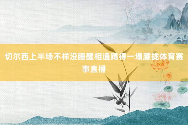 切尔西上半场不祥没睡醒相通踢得一塌朦拢体育赛事直播