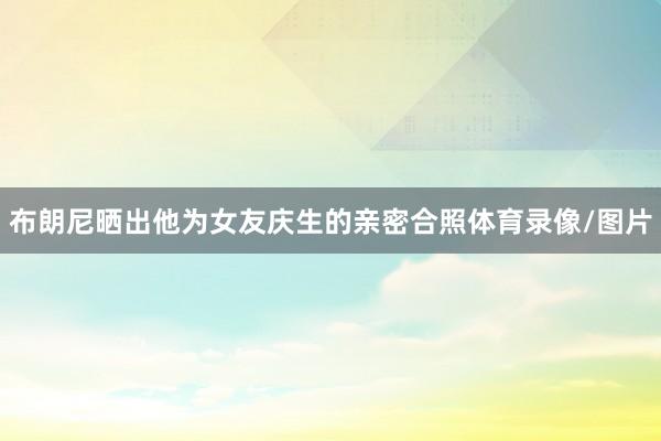 布朗尼晒出他为女友庆生的亲密合照体育录像/图片