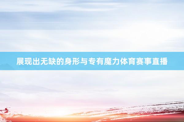 展现出无缺的身形与专有魔力体育赛事直播